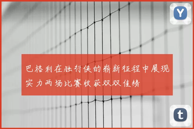 巴格利在独行侠的崭新征程中展现实力两场比赛收获双双佳绩
