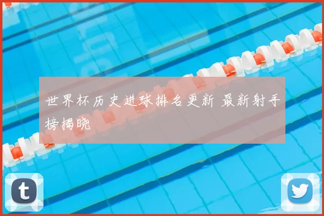 世界杯历史进球排名更新 最新射手榜揭晓