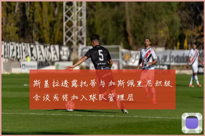 斯基拉透露托蒂与加斯佩里尼积极会谈或将加入球队管理层