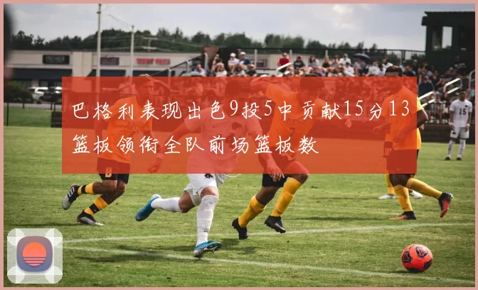 巴格利表现出色9投5中贡献15分13篮板领衔全队前场篮板数