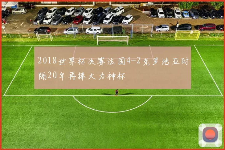 2018世界杯决赛法国4-2克罗地亚时隔20年再捧大力神杯