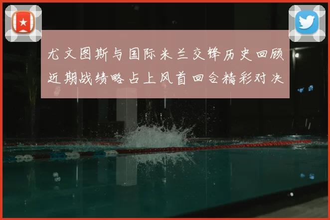 尤文图斯与国际米兰交锋历史回顾近期战绩略占上风首回合精彩对决回顾