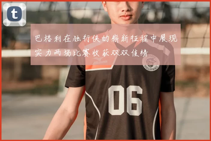 巴格利在独行侠的崭新征程中展现实力两场比赛收获双双佳绩