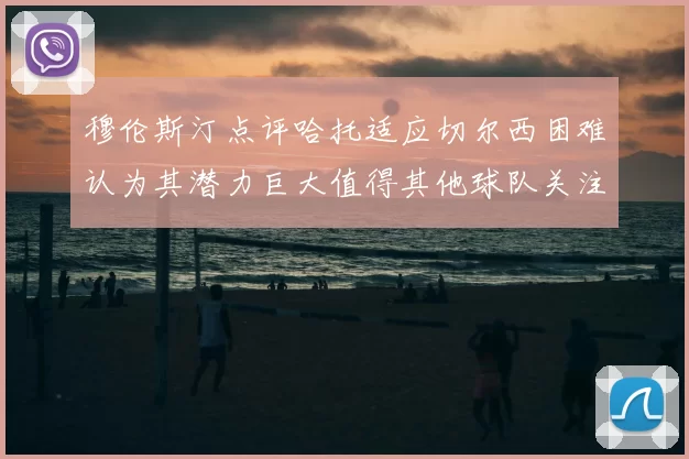 穆伦斯汀点评哈托适应切尔西困难认为其潜力巨大值得其他球队关注