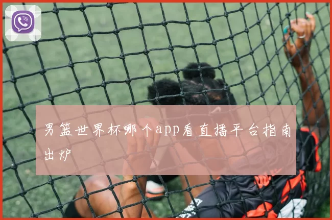 男篮世界杯哪个app看直播平台指南出炉