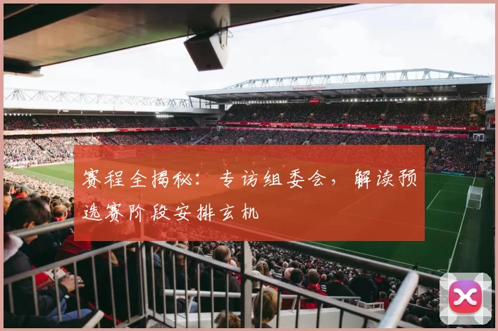赛程全揭秘：专访组委会，解读预选赛阶段安排玄机