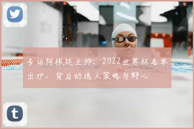 专访阿根廷主帅:2022世界杯名单出炉,背后的选人策略与野心
