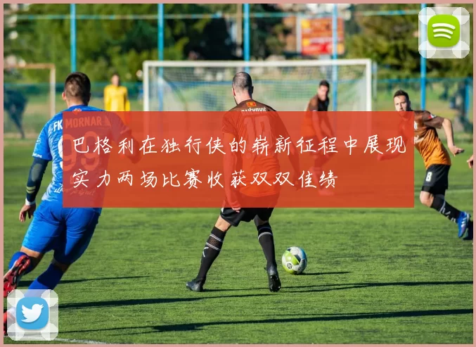 巴格利在独行侠的崭新征程中展现实力两场比赛收获双双佳绩