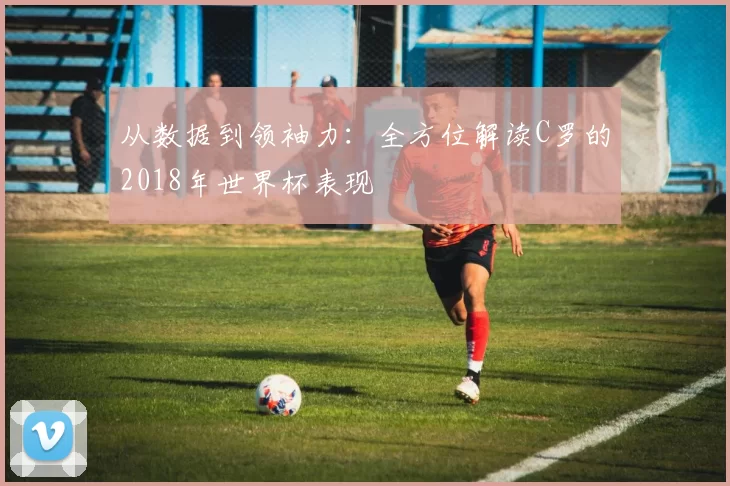 从数据到领袖力：全方位解读C罗的2018年世界杯表现