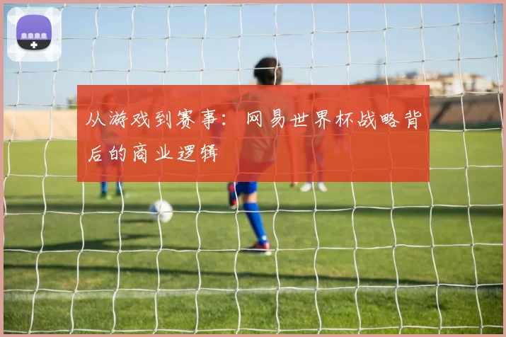从游戏到赛事:网易世界杯战略背后的商业逻辑