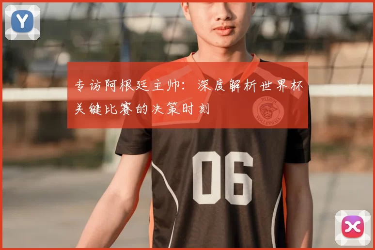 专访阿根廷主帅:深度解析世界杯关键比赛的决策时刻