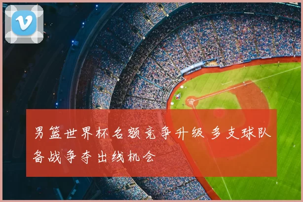 男篮世界杯名额竞争升级 多支球队备战争夺出线机会