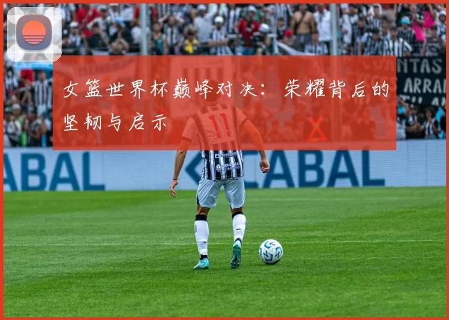 女篮世界杯巅峰对决：荣耀背后的坚韧与启示