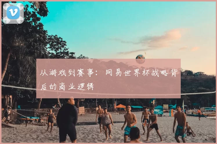 从游戏到赛事:网易世界杯战略背后的商业逻辑