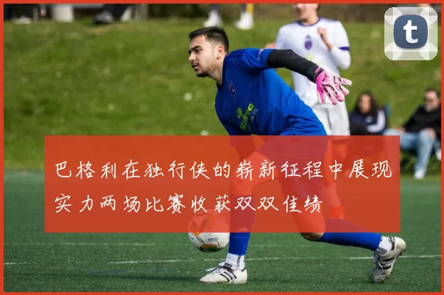 巴格利在独行侠的崭新征程中展现实力两场比赛收获双双佳绩