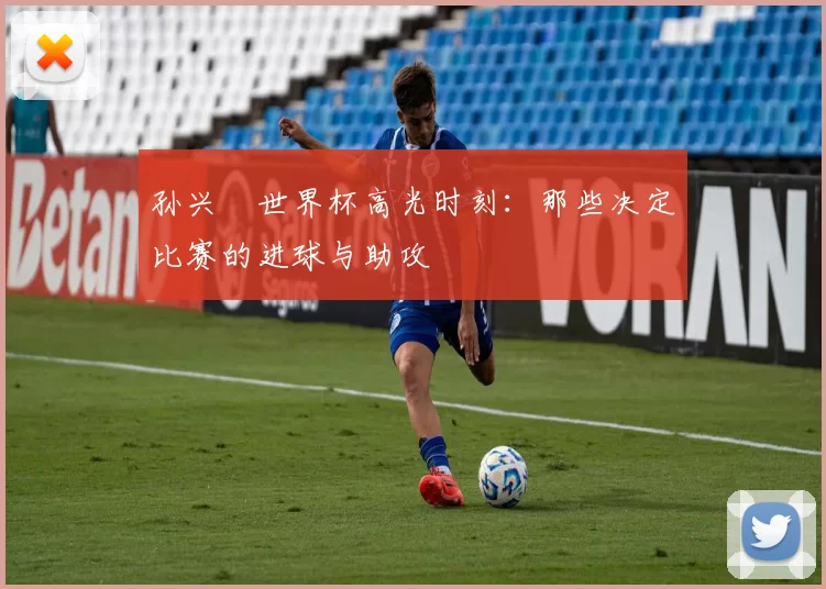 孙兴慜世界杯高光时刻:那些决定比赛的进球与助攻