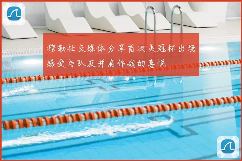 穆勒社交媒体分享首次美冠杯出场感受与队友并肩作战的喜悦