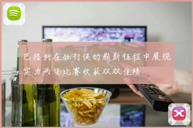 巴格利在独行侠的崭新征程中展现实力两场比赛收获双双佳绩