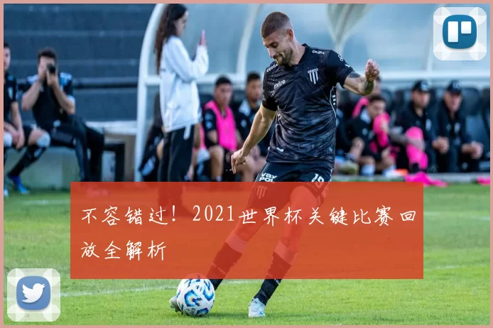 不容错过！2021世界杯关键比赛回放全解析
