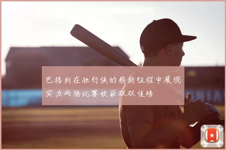 巴格利在独行侠的崭新征程中展现实力两场比赛收获双双佳绩