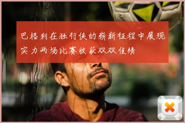 巴格利在独行侠的崭新征程中展现实力两场比赛收获双双佳绩