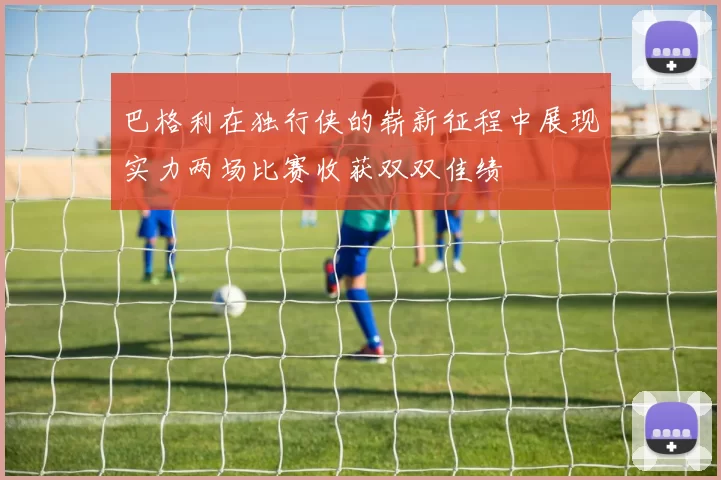 巴格利在独行侠的崭新征程中展现实力两场比赛收获双双佳绩