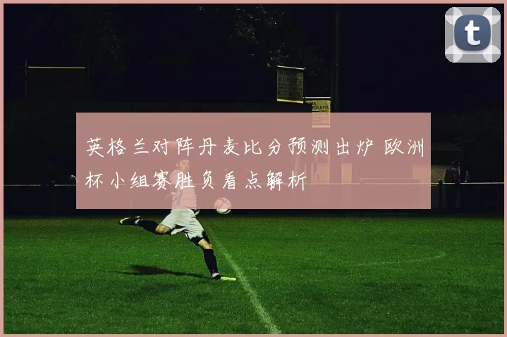 英格兰对阵丹麦比分预测出炉 欧洲杯小组赛胜负看点解析