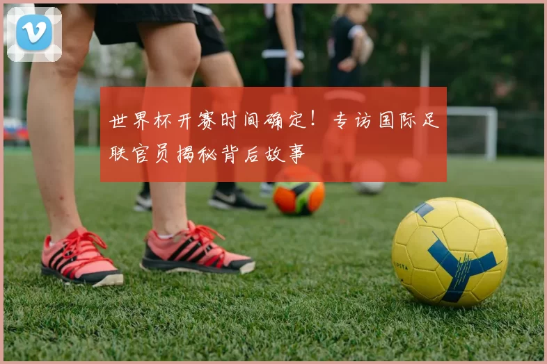 世界杯开赛时间确定！专访国际足联官员揭秘背后故事