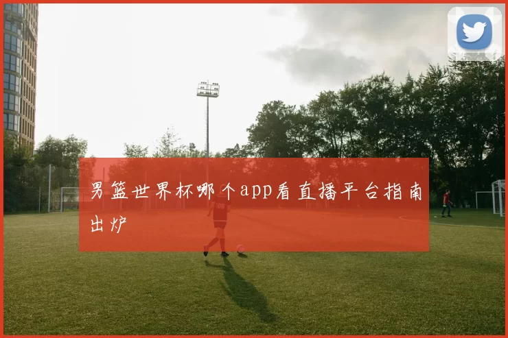 男篮世界杯哪个app看直播平台指南出炉