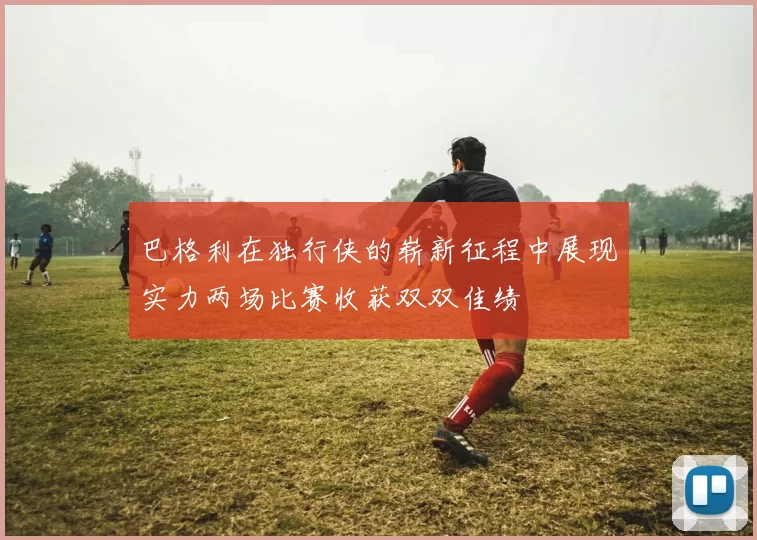 巴格利在独行侠的崭新征程中展现实力两场比赛收获双双佳绩