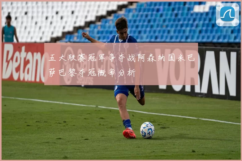 五大联赛冠军争夺战阿森纳国米巴萨巴黎夺冠概率分析