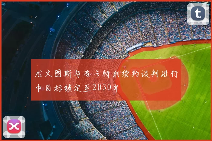 尤文图斯与洛卡特利续约谈判进行中目标锁定至2030年